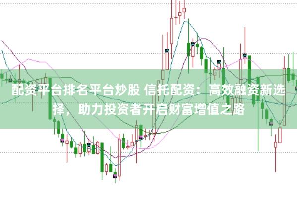 配资平台排名平台炒股 信托配资:高效融资新选择,助力投资者开启财富增值之路