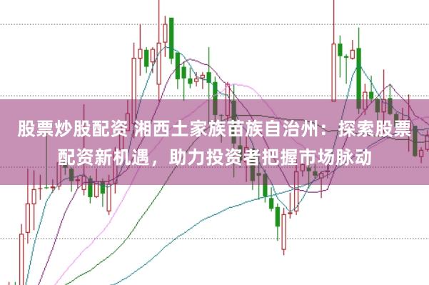 股票炒股配资 湘西土家族苗族自治州:探索股票配资新机遇,助力投资者把握市场脉动
