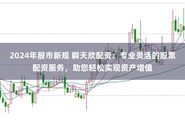 2024年股市新规 瞬天欣配资：专业灵活的股票配资服务，助您轻松实现资产增值