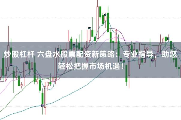 炒股杠杆 六盘水股票配资新策略：专业指导，助您轻松把握市场机遇！