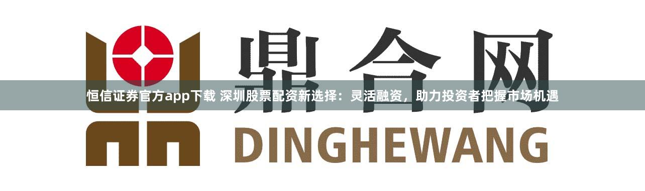 恒信证券官方app下载 深圳股票配资新选择：灵活融资，助力投资者把握市场机遇