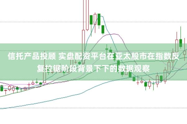 信托产品投顾 实盘配资平台在亚太股市在指数反复拉锯阶段背景下下的数据观察